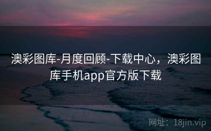 澳彩图库-月度回顾-下载中心，澳彩图库手机app官方版下载